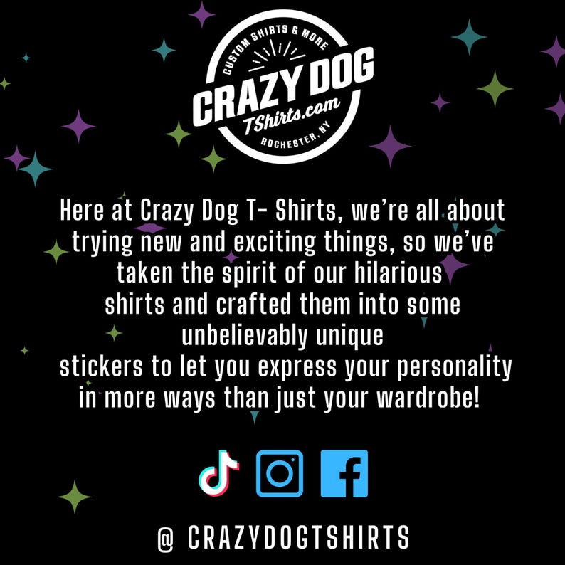 May include: A black and white graphic with a logo for Crazy Dog T-Shirts.com, a company that sells custom shirts and more. The logo is a circle with the words "Crazy Dog" in a white font. The text "Custom Shirts & More" is above the logo and the text "TShirts.com" is below the logo. The text "Rochester, NY" is below the text "TShirts.com". The graphic also includes the text "Here at Crazy Dog T- Shirts, we're all about trying new and exciting things, so we've taken the spirit of our hilarious shirts and crafted them into some unbelievably unique stickers to let you express your personality in more ways than just your wardrobe!" and social media icons for TikTok, Instagram, and Facebook. The text "@CRAZYDOGTSHIRTS" is below the social media icons.
