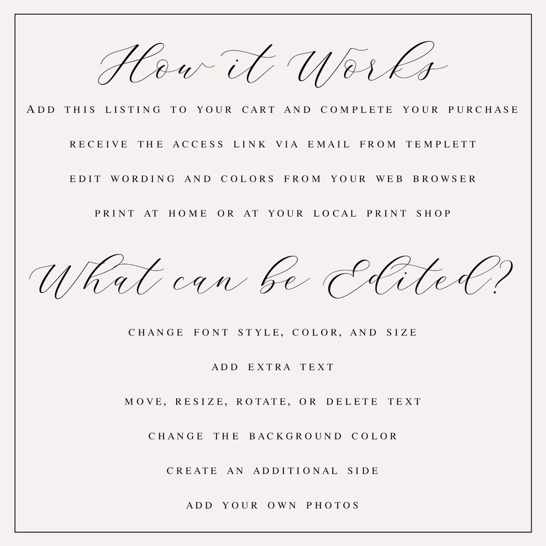 May include: How it Works. Add this listing to your cart and complete your purchase. Receive the access link via email from Templett. Edit wording and colors from your web browser. Print at home or at your local print shop. What can be edited? Change font style, color, and size. Add extra text. Move, resize, rotate, or delete text. Change the background color. Create an additional side. Add your own photos.