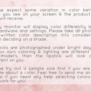 May include: Text on a pink background with a floral pattern. The text reads: "Please expect some variation in color between what you see on your screen & the product that you will receive. Every monitor will display color differently based on hardware and settings. Please take all photos & the written color description into consideration when deciding on a shade. Lipsticks are photographed under bright daylight. If your own coloring & lighting are different than the model's, then the lipstick will look a bit different on you. Please try out a sample size first if you are ever unsure about a color. Feel free to send me an Etsy convo if you need any help selecting colors that will work for you!"