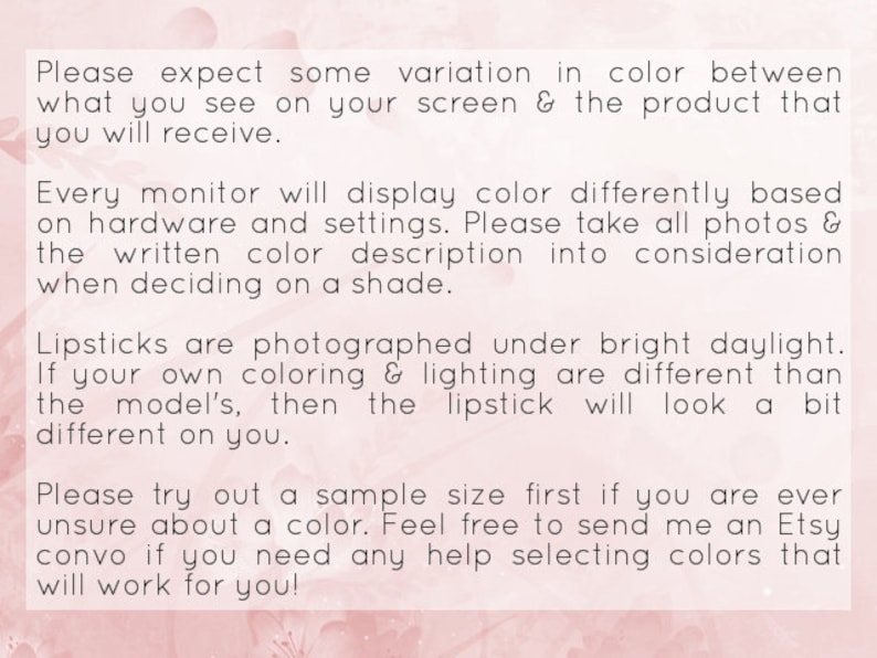 May include: Text on a pink background with a floral pattern. The text reads: "Please expect some variation in color between what you see on your screen & the product that you will receive. Every monitor will display color differently based on hardware and settings. Please take all photos & the written color description into consideration when deciding on a shade. Lipsticks are photographed under bright daylight. If your own coloring & lighting are different than the model's, then the lipstick will look a bit different on you. Please try out a sample size first if you are ever unsure about a color. Feel free to send me an Etsy convo if you need any help selecting colors that will work for you!"