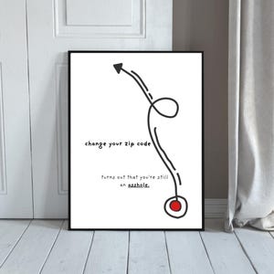 May include: A framed wall art print featuring a white background with black text that reads, change your zip code, turns out that you're still an asshole. A black hand-drawn arrow curves upward from a red circle with a black outline.