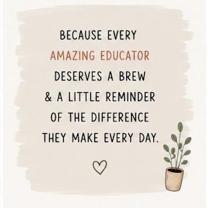 May include: A rectangular print on a light beige background with a brushstroke effect. The text reads: BECAUSE EVERY AMAZING EDUCATOR DESERVES A BREW & A LITTLE REMINDER OF THE DIFFERENCE THEY MAKE EVERY DAY. Below is a small heart and a potted plant.