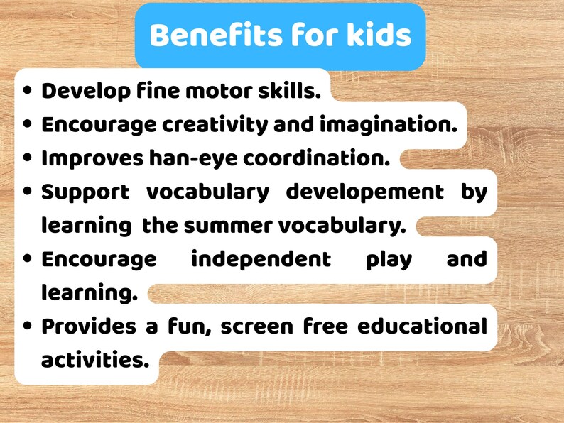 May include: A white informational sign with a blue header titled Benefits for kids. The text lists six bullet points: Develop fine motor skills, Encourage creativity and imagination, Improves han-eye coordination, Support vocabulary developement by learning the summer vocabulary, Encourage independent play and learning, and Provides a fun, screen free educational activities.
