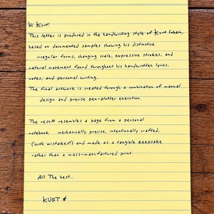 May include: A yellow lined sheet of paper featuring black handwritten text that reads: Hi Kurt! This letter is produced in the handwriting style of Kurt Cobain, based on documented samples showing his distinctive irregular forms, changing scale, expressive strokes, and natural movement found throughout his handwritten lyrics, notes, and personal writing. The final artwork is created through a combination of manual design and precise pen-plotter execution. The result resembles a page from a personal notebook, mechanically precise, intentionally crafted, (with mistakes!) and made as a tangible keepsake rather than a mass-manufactured print. All The best.. KURT *
