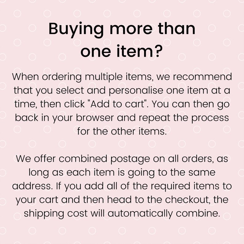 May include: Text on a pink background with white polka dots explaining how to order multiple items. The text reads "Buying more than one item? When ordering multiple items, we recommend that you select and personalise one item at a time, then click "Add to cart". You can then go back in your browser and repeat the process for the other items. We offer combined postage on all orders, as long as each item is going to the same address. If you add all of the required items to your cart and then head to the checkout, the shipping cost will automatically combine."