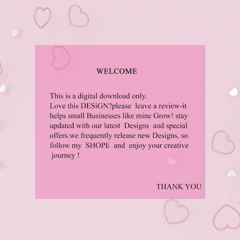 May include: A pink digital download notice featuring the text: WELCOME. This is a digital download only. Love this DESiGN? please leave a review-it helps small Businesses like mine Grow! stay updated with our latest Designs and special offers. we frequently release new Designs, so follow my SHOPE and enjoy your creative journey! THANK YOU. The background is light pink with scattered heart outlines.
