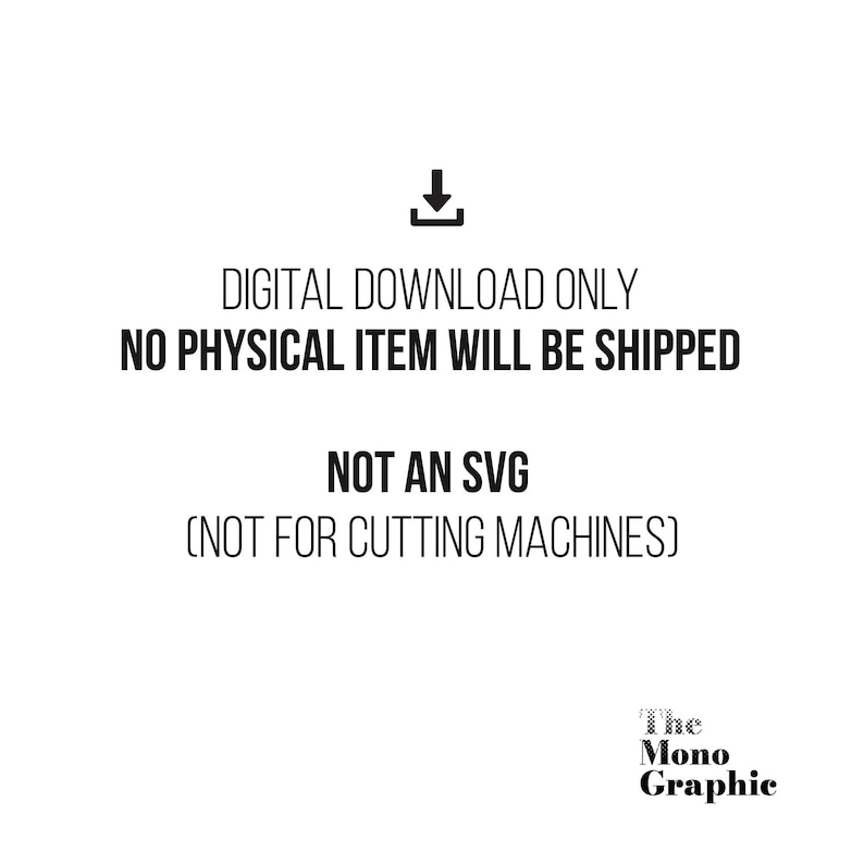 May include: A black and white digital graphic featuring a download icon above the text: DIGITAL DOWNLOAD ONLY, NO PHYSICAL ITEM WILL BE SHIPPED, NOT AN SVG, NOT FOR CUTTING MACHINES. The bottom right corner displays the text: The Mono Graphic.