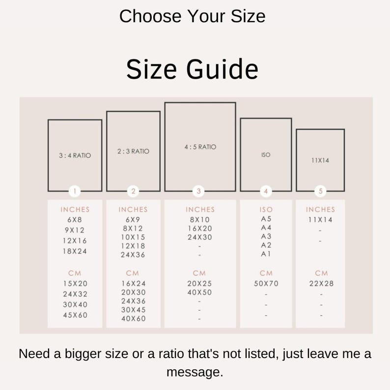 May include: A size guide chart with the text "Choose Your Size" and "Size Guide". The chart lists sizes in inches and centimeters for various ratios, including 3:4, 2:3, 4:5, ISO, and 11x14. The chart also includes the text "Need a bigger size or a ratio that's not listed, just leave me a message."