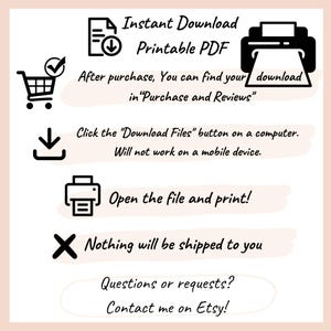 May include: An informational graphic with black icons and text on a white background. Text includes: Instant Download Printable PDF, After purchase, You can find your download in Purchase and Reviews, Click the Download Files button on a computer. Will not work on a mobile device. Open the file and print!, Nothing will be shipped to you, Questions or requests? Contact me on Etsy!