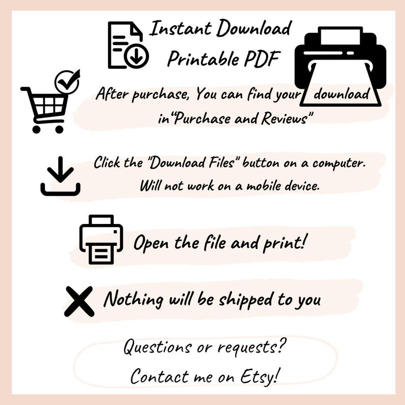 May include: An informational graphic with black icons and text on a white background. Text includes: Instant Download Printable PDF, After purchase, You can find your download in Purchase and Reviews, Click the Download Files button on a computer. Will not work on a mobile device. Open the file and print!, Nothing will be shipped to you, Questions or requests? Contact me on Etsy!