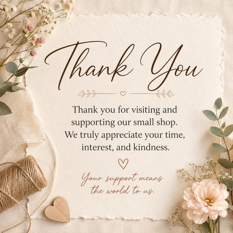 May include: A rectangular card with deckled edges featuring the text Thank You, Thank you for visiting and supporting our small shop. We truly appreciate your time, interest, and kindness. Your support means the world to us, with floral accents.