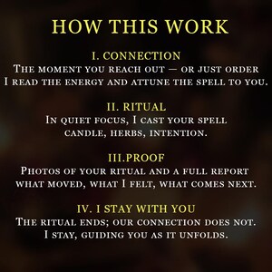 May include: A dark background with gold text outlining a four-step process. The text reads: HOW THIS WORK, I. CONNECTION, THE MOMENT YOU REACH OUT &mdash; OR JUST ORDER I READ THE ENERGY AND ATTUNE THE SPELL TO YOU, II. RITUAL, IN QUIET FOCUS, I CAST YOUR SPELL CANDLE, HERBS, INTENTION, III.PROOF, PHOTOS OF YOUR RITUAL AND A FULL REPORT WHAT MOVED, WHAT I FELT, WHAT COMES NEXT, IV. I STAY WITH YOU, THE RITUAL ENDS; OUR CONNECTION DOES NOT. I STAY, GUIDING YOU AS IT UNFOLDS.