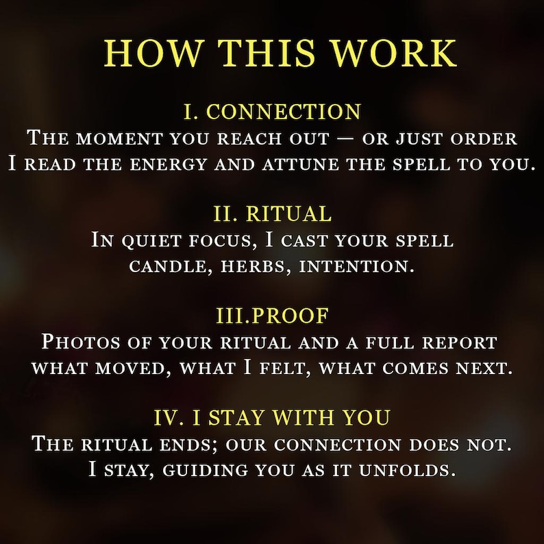May include: A dark background with gold text outlining a four-step process. The text reads: HOW THIS WORK, I. CONNECTION, THE MOMENT YOU REACH OUT &mdash; OR JUST ORDER I READ THE ENERGY AND ATTUNE THE SPELL TO YOU, II. RITUAL, IN QUIET FOCUS, I CAST YOUR SPELL CANDLE, HERBS, INTENTION, III.PROOF, PHOTOS OF YOUR RITUAL AND A FULL REPORT WHAT MOVED, WHAT I FELT, WHAT COMES NEXT, IV. I STAY WITH YOU, THE RITUAL ENDS; OUR CONNECTION DOES NOT. I STAY, GUIDING YOU AS IT UNFOLDS.
