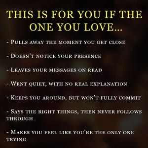 May include: A dark brown graphic with yellow text that reads: THIS IS FOR YOU IF THE ONE YOU LOVE... - PULLS AWAY THE MOMENT YOU GET CLOSE - DOESN'T NOTICE YOUR PRESENCE - LEAVES YOUR MESSAGES ON READ - WENT QUIET, WITH NO REAL EXPLANATION - KEEPS YOU AROUND, BUT WON'T FULLY COMMIT - SAYS THE RIGHT THINGS, THEN NEVER FOLLOWS THROUGH - MAKES YOU FEEL LIKE YOU'RE THE ONLY ONE TRYING