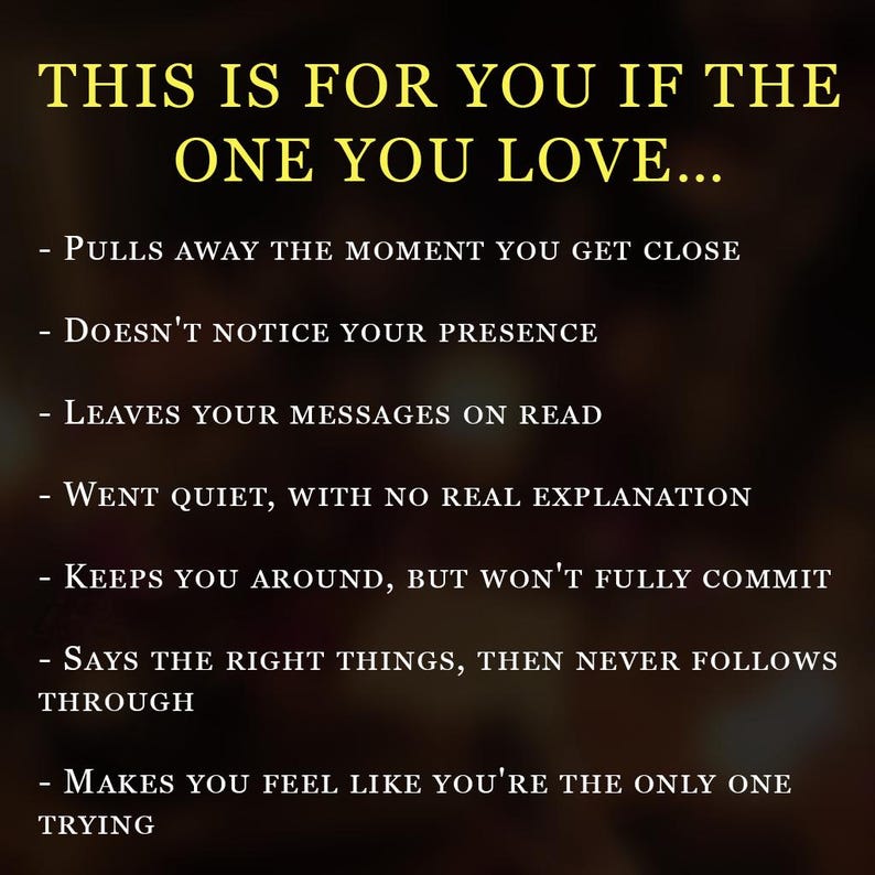 May include: A dark brown graphic with yellow text that reads: THIS IS FOR YOU IF THE ONE YOU LOVE... - PULLS AWAY THE MOMENT YOU GET CLOSE - DOESN'T NOTICE YOUR PRESENCE - LEAVES YOUR MESSAGES ON READ - WENT QUIET, WITH NO REAL EXPLANATION - KEEPS YOU AROUND, BUT WON'T FULLY COMMIT - SAYS THE RIGHT THINGS, THEN NEVER FOLLOWS THROUGH - MAKES YOU FEEL LIKE YOU'RE THE ONLY ONE TRYING
