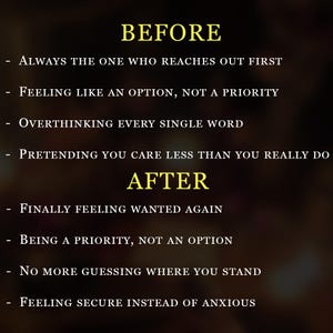 May include: A dark background with yellow text listing comparisons. BEFORE: Always the one who reaches out first, Feeling like an option, not a priority, Overthinking every single word, Pretending you care less than you really do. AFTER: Finally feeling wanted again, Being a priority, not an option, No more guessing where you stand, Feeling secure instead of anxious.