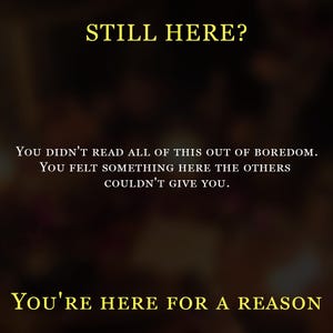 May include: A dark, blurred background featuring yellow text that reads: STILL HERE? YOU DIDN'T READ ALL OF THIS OUT OF BOREDOM. YOU FELT SOMETHING HERE THE OTHERS COULDN'T GIVE YOU. YOU'RE HERE FOR A REASON. The text is centered and written in a serif font.