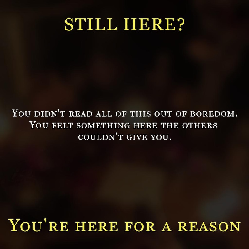 May include: A dark, blurred background featuring yellow text that reads: STILL HERE? YOU DIDN'T READ ALL OF THIS OUT OF BOREDOM. YOU FELT SOMETHING HERE THE OTHERS COULDN'T GIVE YOU. YOU'RE HERE FOR A REASON. The text is centered and written in a serif font.