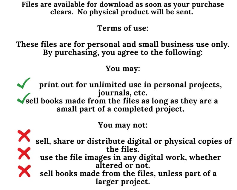 May include: A graphic with green tick marks and red cross marks next to a list of terms of use for digital files. The text reads: "You may: print out for unlimited use in personal projects, journals, etc. sell books made from the files as long as they are a small part of a completed project. You may not: sell, share or distribute digital or physical copies of the files. use the file images in any digital work, whether altered or not. sell books made from the files, unless part of a larger project."