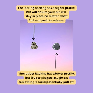May include: Two pin backings, one with a locking mechanism and one with a rubber backing. The locking backing has a higher profile and will ensure the pin stays in place. The rubber backing has a lower profile and could potentially pull off if caught on something.