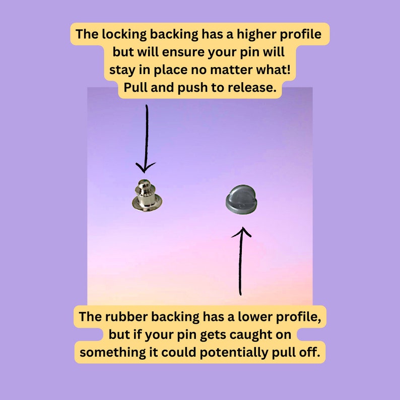 May include: Two pin backings, one with a locking mechanism and one with a rubber backing. The locking backing has a higher profile and will ensure the pin stays in place. The rubber backing has a lower profile and could potentially pull off if caught on something.