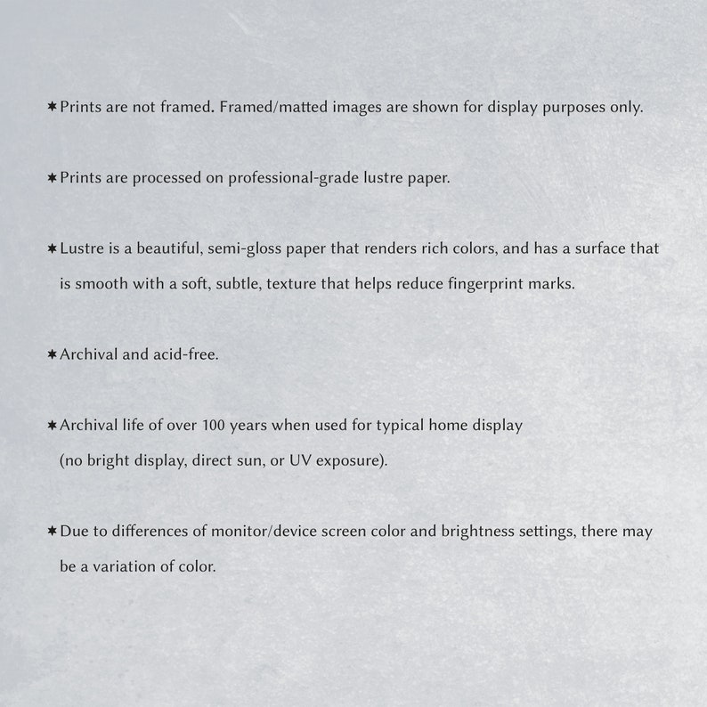 May include: Text describing the characteristics of lustre paper prints. Prints are not framed, processed on professional-grade lustre paper, archival and acid-free, with an archival life of over 100 years when used for typical home display.  Due to differences in monitor/device screen color and brightness settings, there may be a variation of color.