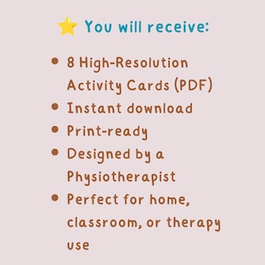 May include: A light beige background with text that reads "You will receive:" followed by bullet points. The bullet points state: 8 High-Resolution Activity Cards (PDF), Instant download, Print-ready, Designed by a Physiotherapist, and Perfect for home, classroom, or therapy use.