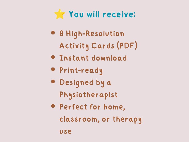 May include: A light beige background with text that reads "You will receive:" followed by bullet points. The bullet points state: 8 High-Resolution Activity Cards (PDF), Instant download, Print-ready, Designed by a Physiotherapist, and Perfect for home, classroom, or therapy use.