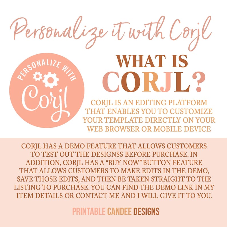 May include: A pink and brown graphic with the text "Personalize it with Corjl" and a logo for Corjl, an editing platform. The text "WHAT IS CORJL?" is in large, bold letters. The text explains that Corjl is an editing platform that enables you to customize your template directly on your web browser or mobile device. The text also explains that Corjl has a demo feature that allows customers to test out the designs before purchase. The text also explains that Corjl has a "Buy Now" button feature that allows customers to make edits in the demo, save those edits, and then be taken straight to the listing to purchase. The text also explains that you can find the demo link in the item details or contact the seller and they will give it to you. The text "PRINTABLE CANDEE DESIGNS" is at the bottom of the graphic.