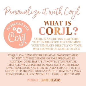May include: A pink and brown graphic with the text "Personalize it with Corjl" and a logo for Corjl, an editing platform. The text "WHAT IS CORJL?" is in large, bold letters. The text explains that Corjl is an editing platform that enables you to customize your template directly on your web browser or mobile device. The text also explains that Corjl has a demo feature that allows customers to test out the designs before purchase. The text also explains that Corjl has a "Buy Now" button feature that allows customers to make edits in the demo, save those edits, and then be taken straight to the listing to purchase. The text also explains that you can find the demo link in the item details or contact the seller and they will give it to you. The text "PRINTABLE CANDEE DESIGNS" is at the bottom of the graphic.