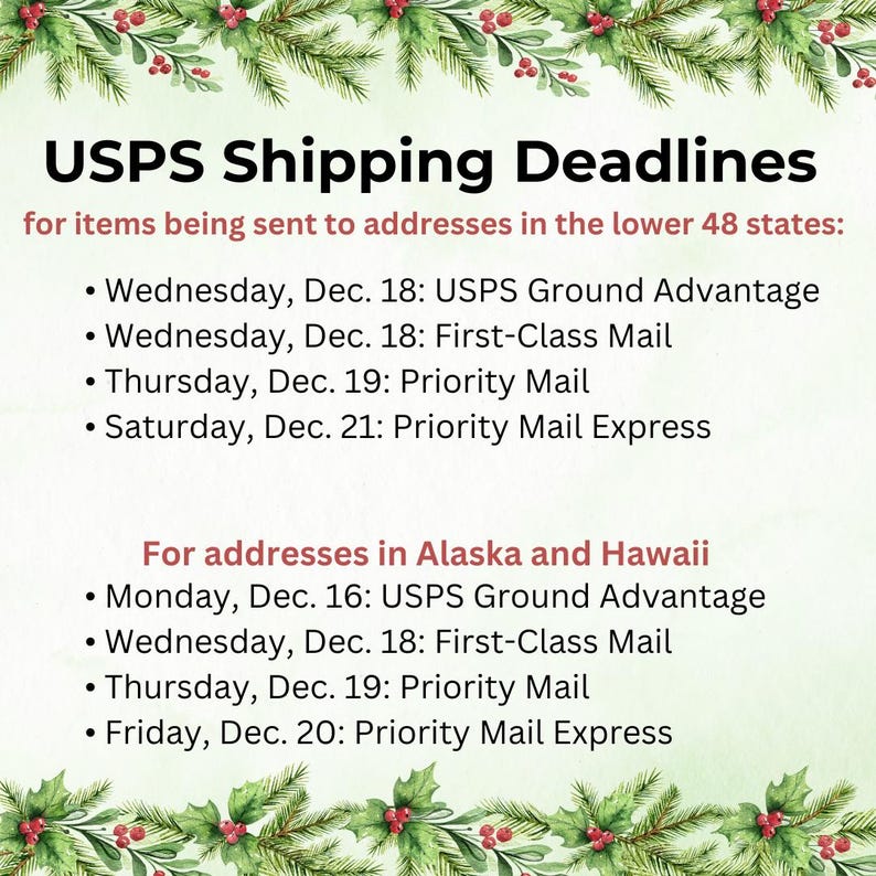 May include: USPS Shipping Deadlines for items being sent to addresses in the lower 48 states: Wednesday, Dec. 18: USPS Ground Advantage, Wednesday, Dec. 18: First-Class Mail, Thursday, Dec. 19: Priority Mail, Saturday, Dec. 21: Priority Mail Express. For addresses in Alaska and Hawaii: Monday, Dec. 16: USPS Ground Advantage, Wednesday, Dec. 18: First-Class Mail, Thursday, Dec. 19: Priority Mail, Friday, Dec. 20: Priority Mail Express.