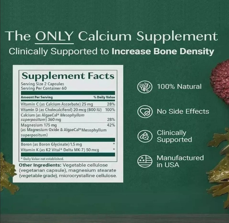 May include: A dark green informational graphic for a calcium supplement. It features a Supplement Facts label listing Vitamin C, D, Calcium, Magnesium, Boron, and Vitamin K. Text includes The ONLY Calcium Supplement Clinically Supported to Increase Bone Density, 100% Natural, No Side Effects, Clinically Supported, and Manufactured in USA.
