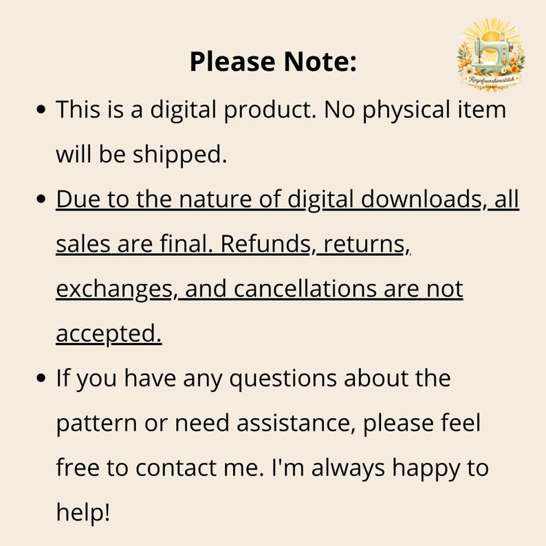 Pu&ograve; includere: Un avviso relativo a un prodotto digitale con il testo: Please Note: This is a digital product. No physical item will be shipped. Due to the nature of digital downloads, all sales are final. Refunds, returns, exchanges, and cancellations are not accepted. If you have any questions about the pattern or need assistance, please feel free to contact me. I'm always happy to help! Un piccolo logo con una macchina da cucire e fiori si trova nell'angolo in alto a destra.
