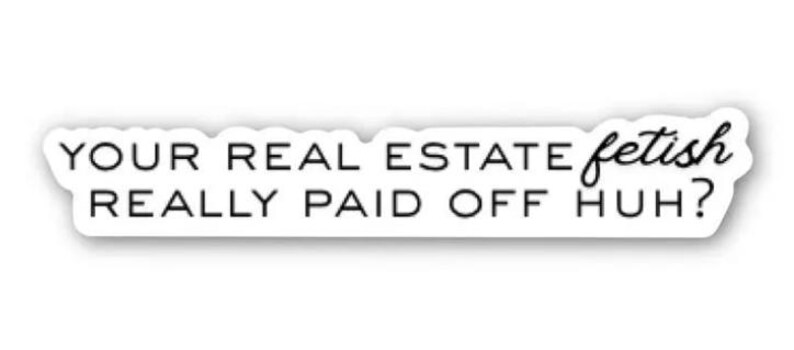 May include: A white sticker with black text. The text reads "YOUR REAL ESTATE fetish REALLY PAID OFF HUH?" The word "fetish" is in a cursive font, the rest is sans-serif.