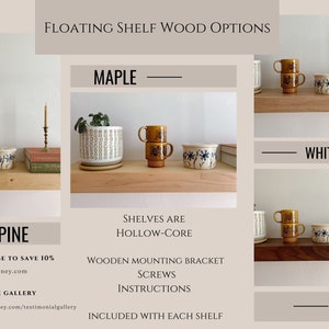 May include: Floating shelves in four wood options: maple, pine, white oak, and walnut. The shelves are hollow-core and include wooden mounting brackets, screws, and instructions. Subscribe to save 10% at hurdandhoney.com and visit the gallery at hurdandhoney.com/testimonialgallery.
