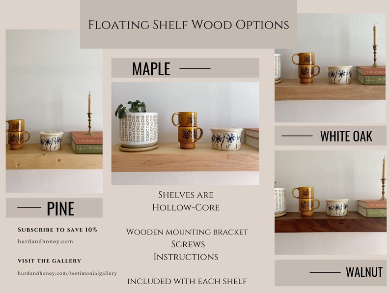 May include: Floating shelves in four wood options: maple, pine, white oak, and walnut. The shelves are hollow-core and include wooden mounting brackets, screws, and instructions. Subscribe to save 10% at hurdandhoney.com and visit the gallery at hurdandhoney.com/testimonialgallery.