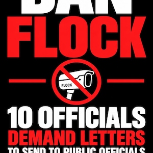 May include: A black poster with white and red text reading BAN FLOCK, 10 OFFICIALS DEMAND LETTERS TO SEND TO PUBLIC OFFICIALS, PRINTABLE, EDITABLE, TAKE ACTION, REAL PEOPLE. REAL LETTERS. A SAFER, MORE PRIVATE TOMORROW. Includes a red circle with a slash over a camera.