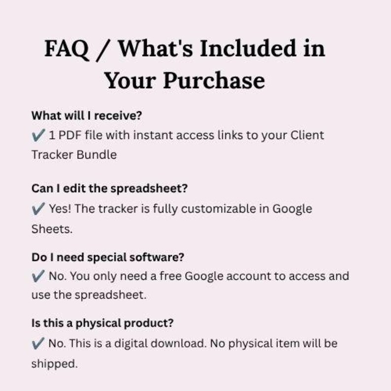 K&ouml;nnte beinhalten: Ein FAQ-Dokument mit dem Titel FAQ / What's Included in Your Purchase. Es listet vier Fragen mit H&auml;kchen auf: 1 PDF-Datei mit Sofortzugriffslinks zu Ihrem Client Tracker Bundle, vollst&auml;ndig anpassbar in Google Sheets, erfordert ein kostenloses Google-Konto und ist ein digitaler Download, bei dem kein physischer Artikel versendet wird.