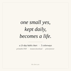 May include: A square graphic featuring the black text: one small yes, kept daily, becomes a life. Below this, smaller text reads: a 21-day habit chart &middot; 5 colorways, printable PDF &middot; instant download &middot; print forever, and the slow yes.