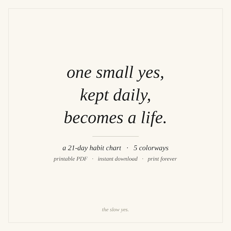 May include: A square graphic featuring the black text: one small yes, kept daily, becomes a life. Below this, smaller text reads: a 21-day habit chart &middot; 5 colorways, printable PDF &middot; instant download &middot; print forever, and the slow yes.