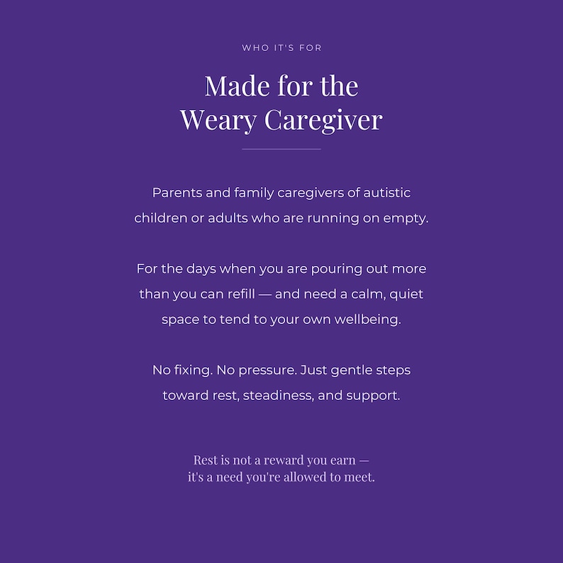 Puede incluir: Un gr&aacute;fico morado con texto blanco que dice: WHO IT'S FOR, Made for the Weary Caregiver, Parents and family caregivers of autistic children or adults who are running on empty, For the days when you are pouring out more than you can refill, and need a calm, quiet space to tend to your own wellbeing, No fixing, No pressure, Just gentle steps toward rest, steadiness, and support, Rest is not a reward you earn, it's a need you're allowed to meet.