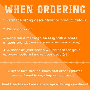 May include: Orange background with white text outlining the steps for ordering custom decals. The text reads: "WHEN ORDERING 1. Read the listing description for product details. 2. Place an order. 3. Send me a message on Etsy with a photo of your brand. (there is no place to attach when ordering) 4. A proof of your brand will be sent for your approval before I make your decal(s). Current turn-around times and other updates can be found in my shop announcement. Feel free to send me a message with any questions!"