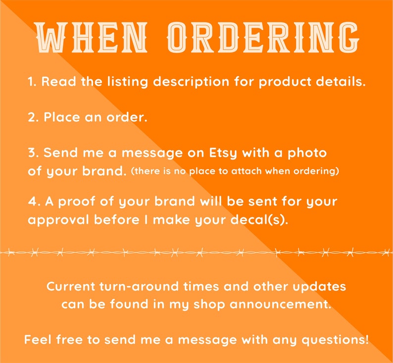 May include: Orange background with white text outlining the steps for ordering custom decals. The text reads: "WHEN ORDERING 1. Read the listing description for product details. 2. Place an order. 3. Send me a message on Etsy with a photo of your brand. (there is no place to attach when ordering) 4. A proof of your brand will be sent for your approval before I make your decal(s). Current turn-around times and other updates can be found in my shop announcement. Feel free to send me a message with any questions!"