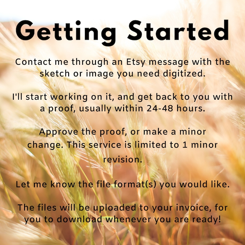 May include: Text on a blurred background of tall grass reads "Getting Started". Contact me through an Etsy message with the sketch or image you need digitized. I'll start working on it, and get back to you with a proof, usually within 24-48 hours. Approve the proof, or make a minor change. This service is limited to 1 minor revision. Let me know the file format(s) you would like. The files will be uploaded to your invoice, for you to download whenever you are ready!"