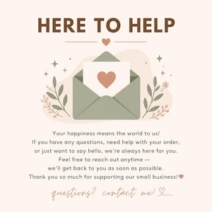 May include: A customer service graphic with the text HERE TO HELP and a sage green envelope containing a card with a heart. Below, text reads: Your happiness means the world to us! If you have any questions, need help with your order, or just want to say hello, we're always here for you. Feel free to reach out anytime &mdash; we'll get back to you as soon as possible. Thank you so much for supporting our small business! questions? contact me!