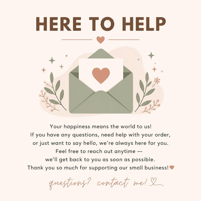 May include: A customer service graphic with the text HERE TO HELP and a sage green envelope containing a card with a heart. Below, text reads: Your happiness means the world to us! If you have any questions, need help with your order, or just want to say hello, we're always here for you. Feel free to reach out anytime &mdash; we'll get back to you as soon as possible. Thank you so much for supporting our small business! questions? contact me!