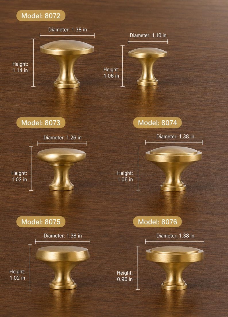May include: Six brass cabinet knobs labeled by model numbers 8072 through 8076. Model 8072 has a 1.38 inch diameter and 1.14 inch height. Model 8072 small has a 1.10 inch diameter and 1.06 inch height. Models 8073, 8074, 8075, and 8076 vary in dimensions.