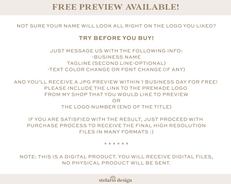 May include: Text on a beige background with the title "FREE PREVIEW AVAILABLE!" and instructions on how to request a free preview of a logo design. The text says "Not sure your name will look all right on the logo you liked? TRY BEFORE YOU BUY!" and "Just message us with the following info: -Business Name Tagline (second line-optional) -Text colour change or font change (if any)" and "And you'll receive a JPG preview within 1 business day for free! Please include the link to the premade logo from my shop that you would like to preview OR The logo number (end of the title)" and "If you are satisfied with the result, just proceed with purchase process to receive the final high resolution files in many formats :)" and "Note: This is a digital product. You will receive digital files, no physical product will be sent."