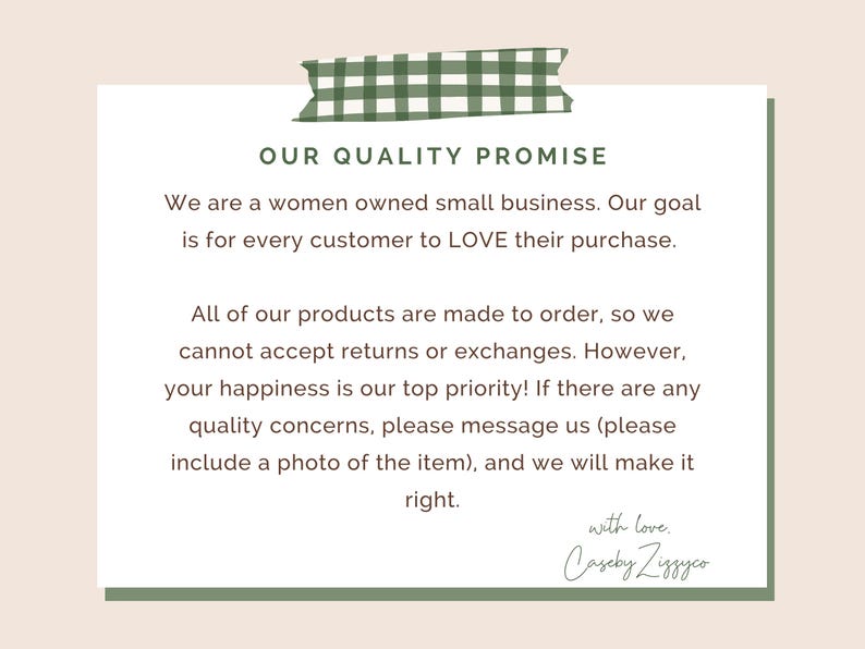 May include: A white rectangular card with a green gingham tape graphic at the top. The text reads: OUR QUALITY PROMISE. We are a women owned small business. Our goal is for every customer to LOVE their purchase. All of our products are made to order, so we cannot accept returns or exchanges. However, your happiness is our top priority! If there are any quality concerns, please message us (please include a photo of the item), and we will make it right. with love. CasebyZiggyco.