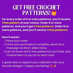 May include: A purple graphic with white text that reads: GET FREE CROCHET PATTERNS! For every order of 4 or more patterns, you'll receive 1 free pattern of your choice. Order 8 or more patterns, and you'll get 2 free patterns. Order 12 or more patterns, and you'll receive 3 free patterns! How it works: 1. Place your order. 2. Once your purchase is complete, send me a message via Etsy's seller inbox. 3. Let me know which free pattern(s) you'd like, and I'll send them to you at no extra cost! A great way to expand your collection with your favorite designs&mdash;happy crocheting!